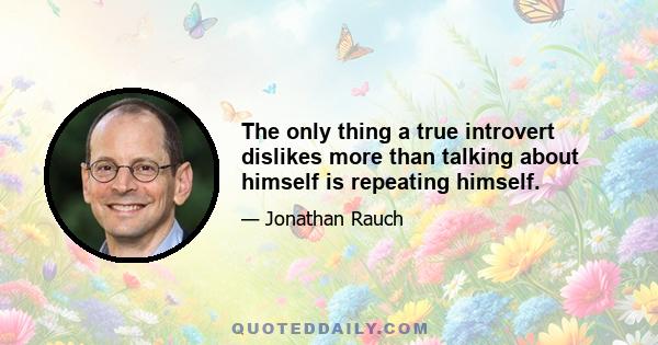 The only thing a true introvert dislikes more than talking about himself is repeating himself.