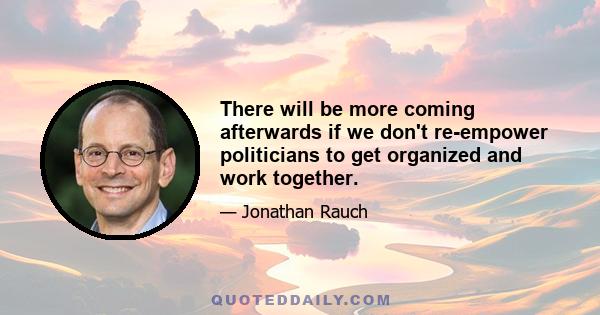 There will be more coming afterwards if we don't re-empower politicians to get organized and work together.