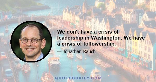 We don't have a crisis of leadership in Washington. We have a crisis of followership.