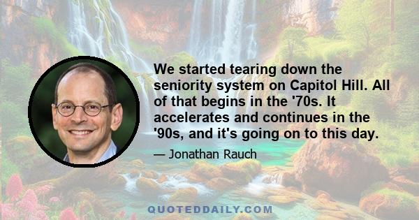 We started tearing down the seniority system on Capitol Hill. All of that begins in the '70s. It accelerates and continues in the '90s, and it's going on to this day.