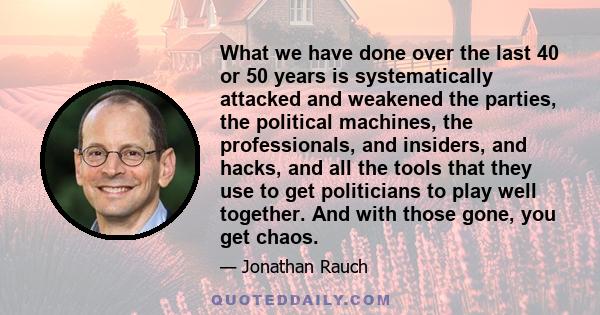 What we have done over the last 40 or 50 years is systematically attacked and weakened the parties, the political machines, the professionals, and insiders, and hacks, and all the tools that they use to get politicians