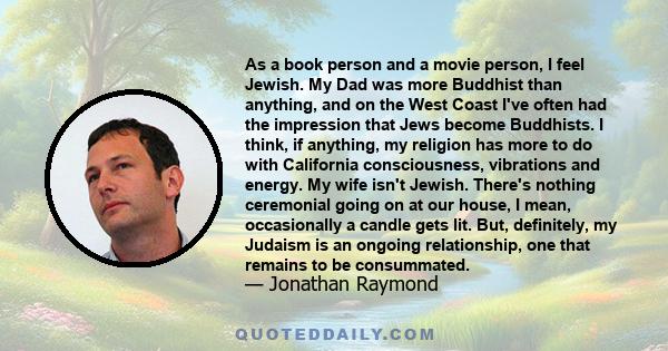 As a book person and a movie person, I feel Jewish. My Dad was more Buddhist than anything, and on the West Coast I've often had the impression that Jews become Buddhists. I think, if anything, my religion has more to