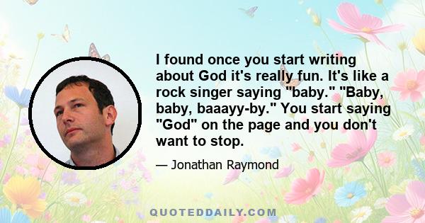 I found once you start writing about God it's really fun. It's like a rock singer saying baby. Baby, baby, baaayy-by. You start saying God on the page and you don't want to stop.