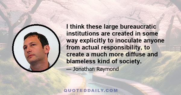 I think these large bureaucratic institutions are created in some way explicitly to inoculate anyone from actual responsibility, to create a much more diffuse and blameless kind of society.