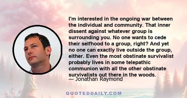 I'm interested in the ongoing war between the individual and community. That inner dissent against whatever group is surrounding you. No one wants to cede their selfhood to a group, right? And yet no one can exactly