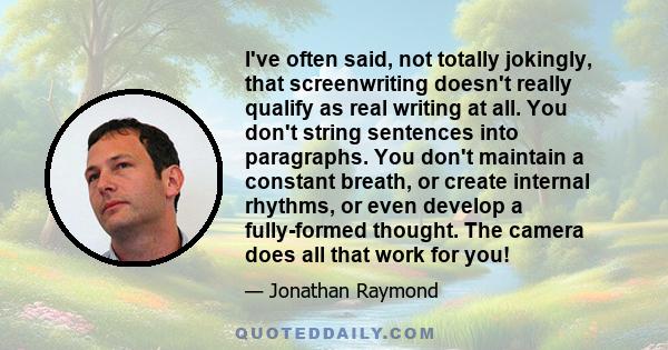 I've often said, not totally jokingly, that screenwriting doesn't really qualify as real writing at all. You don't string sentences into paragraphs. You don't maintain a constant breath, or create internal rhythms, or