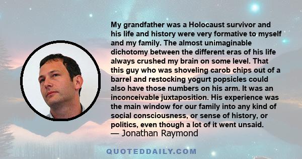 My grandfather was a Holocaust survivor and his life and history were very formative to myself and my family. The almost unimaginable dichotomy between the different eras of his life always crushed my brain on some