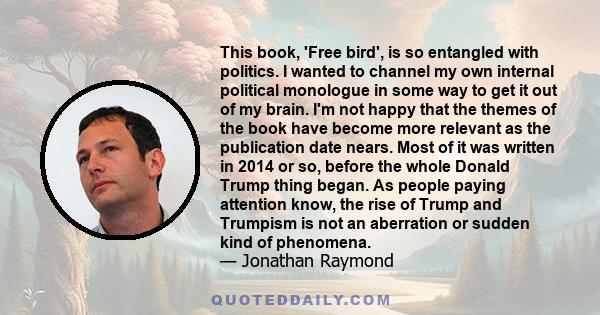 This book, 'Free bird', is so entangled with politics. I wanted to channel my own internal political monologue in some way to get it out of my brain. I'm not happy that the themes of the book have become more relevant