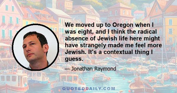 We moved up to Oregon when I was eight, and I think the radical absence of Jewish life here might have strangely made me feel more Jewish. It's a contextual thing I guess.