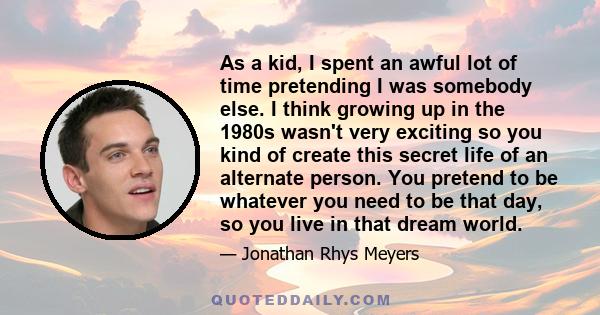 As a kid, I spent an awful lot of time pretending I was somebody else. I think growing up in the 1980s wasn't very exciting so you kind of create this secret life of an alternate person. You pretend to be whatever you