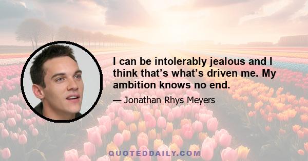 I can be intolerably jealous and I think that’s what’s driven me. My ambition knows no end.