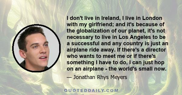 I don't live in Ireland, I live in London with my girlfriend; and it's because of the globalization of our planet, it's not necessary to live in Los Angeles to be a successful and any country is just an airplane ride