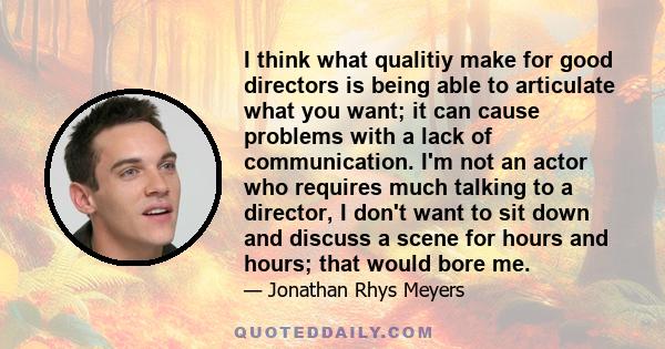 I think what qualitiy make for good directors is being able to articulate what you want; it can cause problems with a lack of communication. I'm not an actor who requires much talking to a director, I don't want to sit