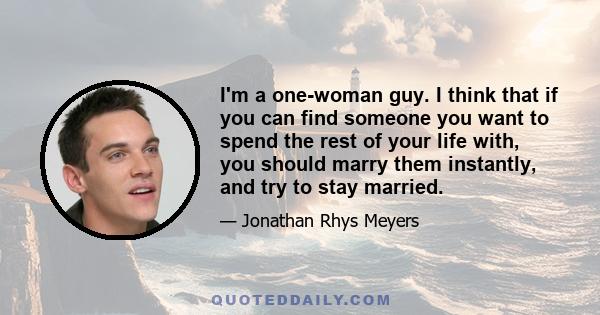 I'm a one-woman guy. I think that if you can find someone you want to spend the rest of your life with, you should marry them instantly, and try to stay married.