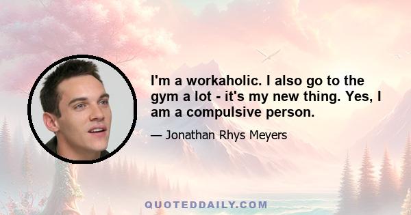 I'm a workaholic. I also go to the gym a lot - it's my new thing. Yes, I am a compulsive person.