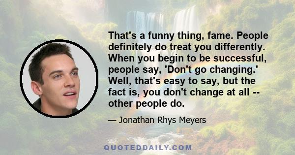 That's a funny thing, fame. People definitely do treat you differently. When you begin to be successful, people say, 'Don't go changing.' Well, that's easy to say, but the fact is, you don't change at all -- other