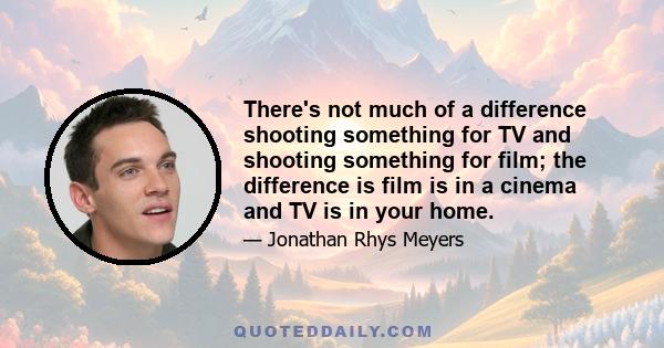 There's not much of a difference shooting something for TV and shooting something for film; the difference is film is in a cinema and TV is in your home.