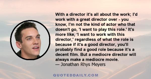 With a director it's all about the work; I'd work with a great director over - you know, I'm not the kind of actor who that doesn't go, 'I want to play this role.' It's more like, 'I want to work with this director,'