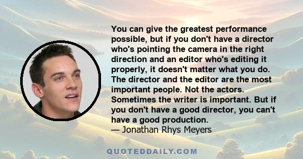 You can give the greatest performance possible, but if you don't have a director who's pointing the camera in the right direction and an editor who's editing it properly, it doesn't matter what you do. The director and