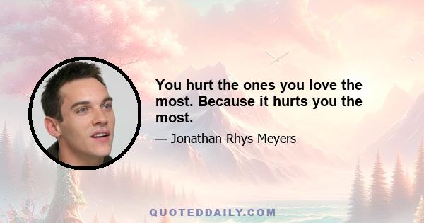 You hurt the ones you love the most. Because it hurts you the most.