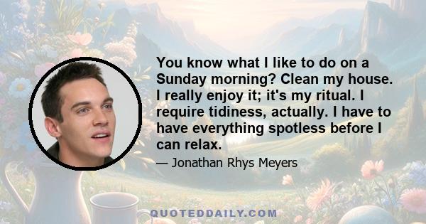 You know what I like to do on a Sunday morning? Clean my house. I really enjoy it; it's my ritual. I require tidiness, actually. I have to have everything spotless before I can relax.