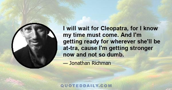 I will wait for Cleopatra, for I know my time must come. And I'm getting ready for wherever she'll be at-tra, cause I'm getting stronger now and not so dumb.