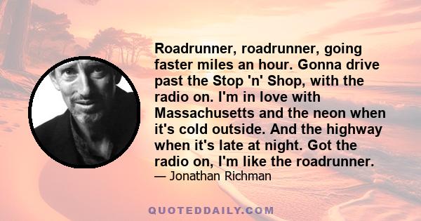 Roadrunner, roadrunner, going faster miles an hour. Gonna drive past the Stop 'n' Shop, with the radio on. I'm in love with Massachusetts and the neon when it's cold outside. And the highway when it's late at night. Got 