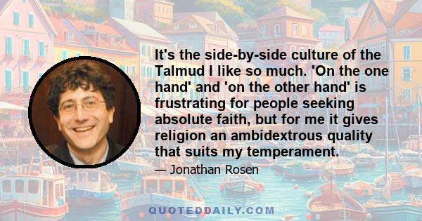 It's the side-by-side culture of the Talmud I like so much. 'On the one hand' and 'on the other hand' is frustrating for people seeking absolute faith, but for me it gives religion an ambidextrous quality that suits my