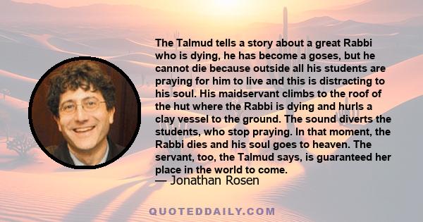 The Talmud tells a story about a great Rabbi who is dying, he has become a goses, but he cannot die because outside all his students are praying for him to live and this is distracting to his soul. His maidservant