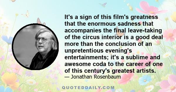 It's a sign of this film's greatness that the enormous sadness that accompanies the final leave-taking of the circus interior is a good deal more than the conclusion of an unpretentious evening's entertainments; it's a