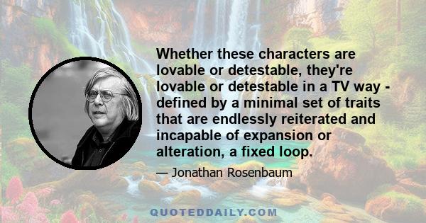 Whether these characters are lovable or detestable, they're lovable or detestable in a TV way - defined by a minimal set of traits that are endlessly reiterated and incapable of expansion or alteration, a fixed loop.