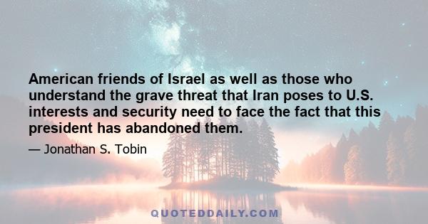 American friends of Israel as well as those who understand the grave threat that Iran poses to U.S. interests and security need to face the fact that this president has abandoned them.