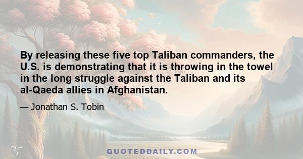 By releasing these five top Taliban commanders, the U.S. is demonstrating that it is throwing in the towel in the long struggle against the Taliban and its al-Qaeda allies in Afghanistan.