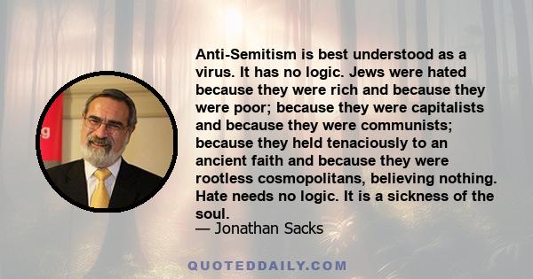 Anti-Semitism is best understood as a virus. It has no logic. Jews were hated because they were rich and because they were poor; because they were capitalists and because they were communists; because they held