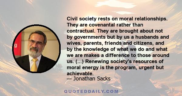 Civil society rests on moral relationships. They are covenantal rather than contractual. They are brought about not by governments but by us a husbands and wives, parents, friends and citizens, and by the knowledge of