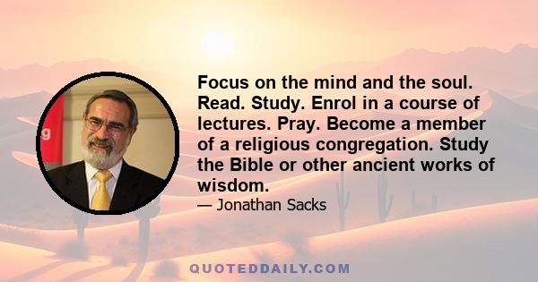 Focus on the mind and the soul. Read. Study. Enrol in a course of lectures. Pray. Become a member of a religious congregation. Study the Bible or other ancient works of wisdom.