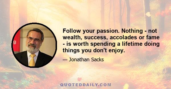 Follow your passion. Nothing - not wealth, success, accolades or fame - is worth spending a lifetime doing things you don't enjoy.