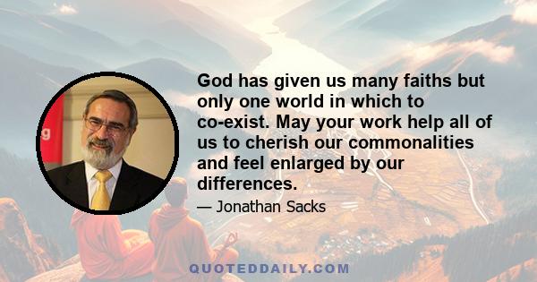 God has given us many faiths but only one world in which to co-exist. May your work help all of us to cherish our commonalities and feel enlarged by our differences.