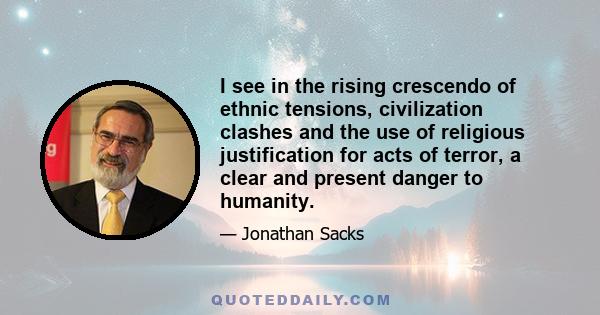 I see in the rising crescendo of ethnic tensions, civilization clashes and the use of religious justification for acts of terror, a clear and present danger to humanity.