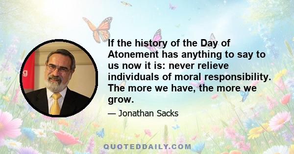 If the history of the Day of Atonement has anything to say to us now it is: never relieve individuals of moral responsibility. The more we have, the more we grow.