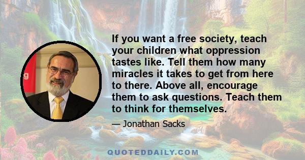 If you want a free society, teach your children what oppression tastes like. Tell them how many miracles it takes to get from here to there. Above all, encourage them to ask questions. Teach them to think for themselves.