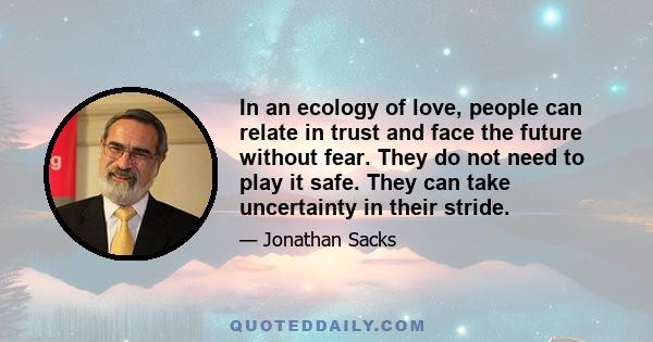 In an ecology of love, people can relate in trust and face the future without fear. They do not need to play it safe. They can take uncertainty in their stride.