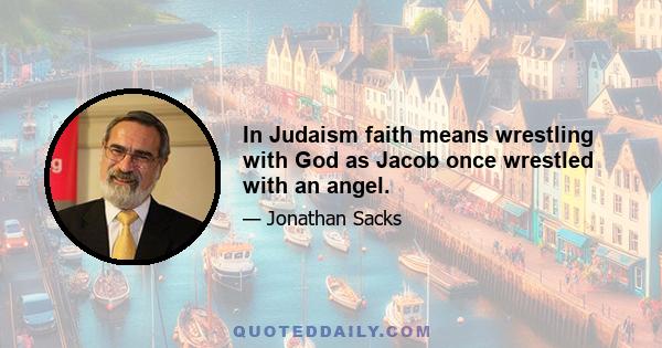 In Judaism faith means wrestling with God as Jacob once wrestled with an angel.