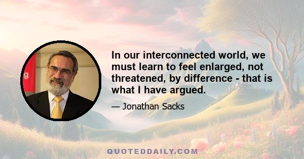 In our interconnected world, we must learn to feel enlarged, not threatened, by difference - that is what I have argued.