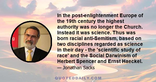 In the post-enlightenment Europe of the 19th century the highest authority was no longer the Church. Instead it was science. Thus was born racial anti-Semitism, based on two disciplines regarded as science in their day