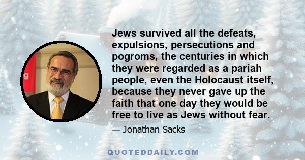 Jews survived all the defeats, expulsions, persecutions and pogroms, the centuries in which they were regarded as a pariah people, even the Holocaust itself, because they never gave up the faith that one day they would