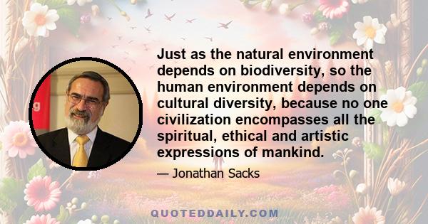 Just as the natural environment depends on biodiversity, so the human environment depends on cultural diversity, because no one civilization encompasses all the spiritual, ethical and artistic expressions of mankind.