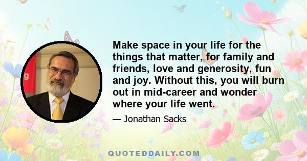 Make space in your life for the things that matter, for family and friends, love and generosity, fun and joy. Without this, you will burn out in mid-career and wonder where your life went.