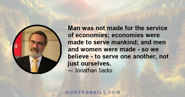 Man was not made for the service of economies; economies were made to serve mankind; and men and women were made - so we believe - to serve one another, not just ourselves.