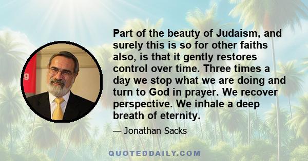 Part of the beauty of Judaism, and surely this is so for other faiths also, is that it gently restores control over time. Three times a day we stop what we are doing and turn to God in prayer. We recover perspective. We 